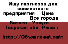 Ищу партнеров для совместного предприятия. › Цена ­ 1 000 000 000 - Все города Бизнес » Услуги   . Тверская обл.,Ржев г.